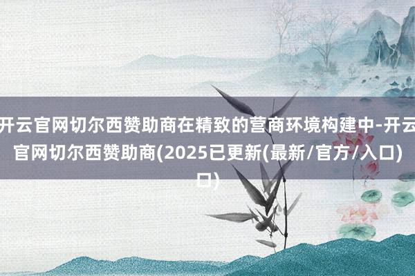 开云官网切尔西赞助商在精致的营商环境构建中-开云官网切尔西赞助商(2025已更新(最新/官方/入口)