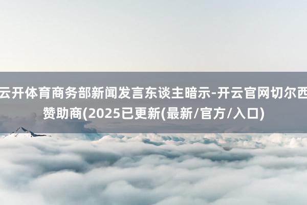 云开体育商务部新闻发言东谈主暗示-开云官网切尔西赞助商(2025已更新(最新/官方/入口)