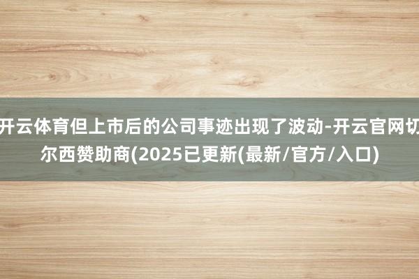 开云体育但上市后的公司事迹出现了波动-开云官网切尔西赞助商(2025已更新(最新/官方/入口)