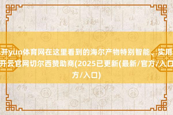 开yun体育网在这里看到的海尔产物特别智能、实用-开云官网切尔西赞助商(2025已更新(最新/官方/入口)