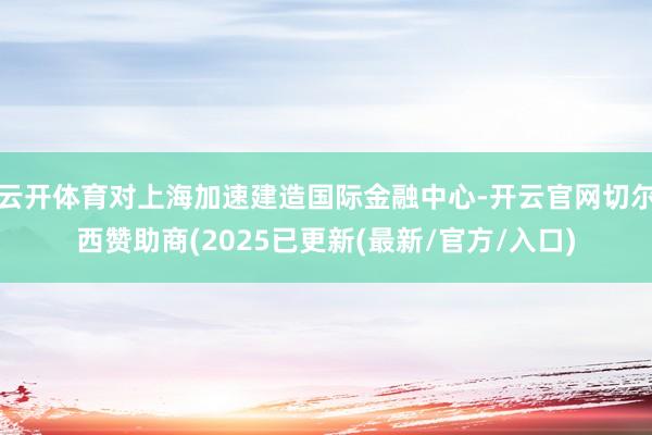 云开体育对上海加速建造国际金融中心-开云官网切尔西赞助商(2025已更新(最新/官方/入口)