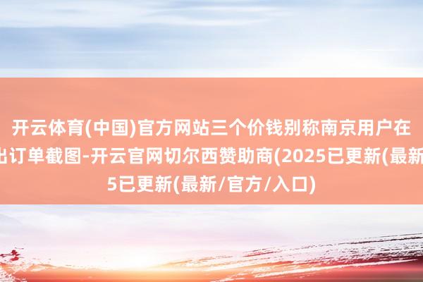 开云体育(中国)官方网站三个价钱　　别称南京用户在嘱托平台晒出订单截图-开云官网切尔西赞助商(2025已更新(最新/官方/入口)