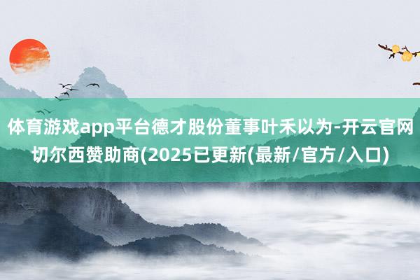 体育游戏app平台　　德才股份董事叶禾以为-开云官网切尔西赞助商(2025已更新(最新/官方/入口)