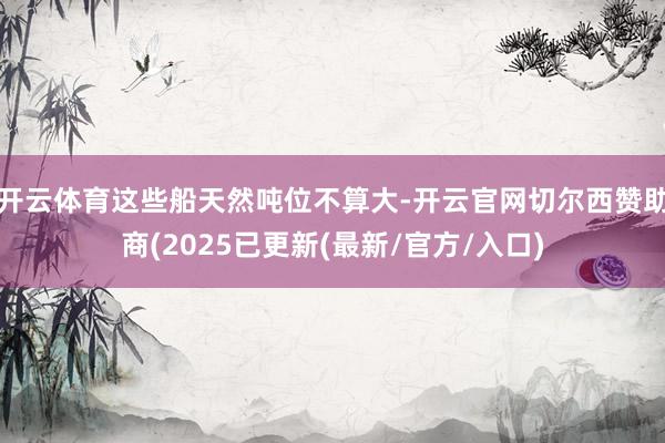 开云体育这些船天然吨位不算大-开云官网切尔西赞助商(2025已更新(最新/官方/入口)