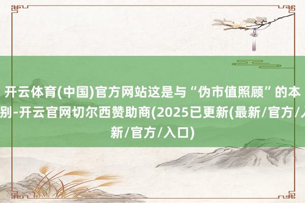 开云体育(中国)官方网站这是与“伪市值照顾”的本色区别-开云官网切尔西赞助商(2025已更新(最新/官方/入口)