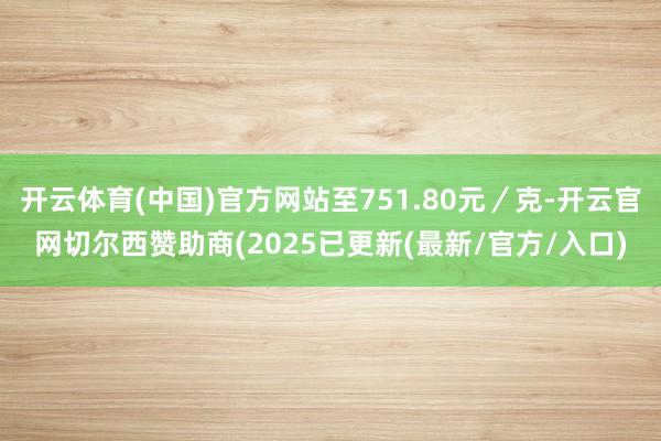 开云体育(中国)官方网站至751.80元／克-开云官网切尔西赞助商(2025已更新(最新/官方/入口)
