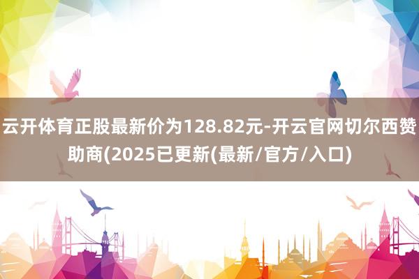 云开体育正股最新价为128.82元-开云官网切尔西赞助商(2025已更新(最新/官方/入口)