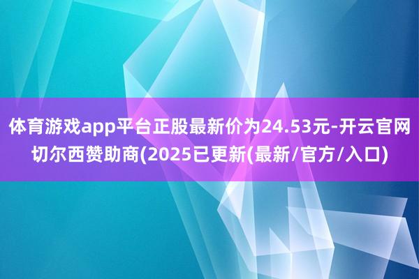 体育游戏app平台正股最新价为24.53元-开云官网切尔西赞助商(2025已更新(最新/官方/入口)