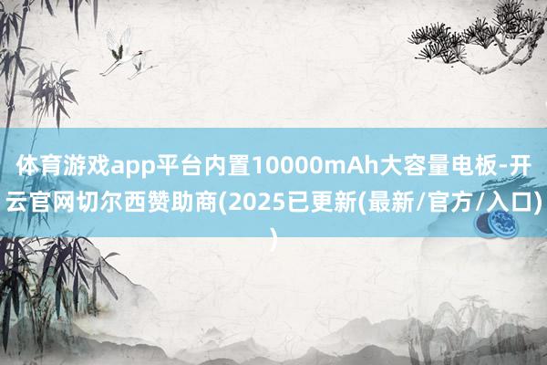 体育游戏app平台内置10000mAh大容量电板-开云官网切尔西赞助商(2025已更新(最新/官方/入口)