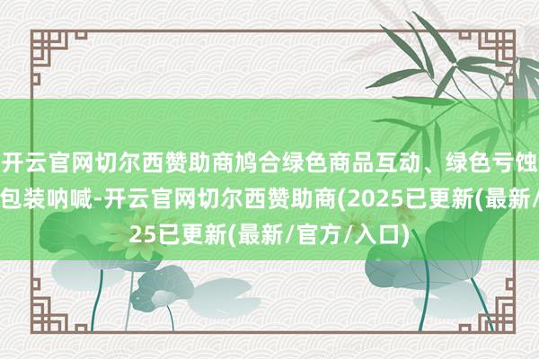 开云官网切尔西赞助商鸠合绿色商品互动、绿色亏蚀补贴、绿色包装呐喊-开云官网切尔西赞助商(2025已更新(最新/官方/入口)