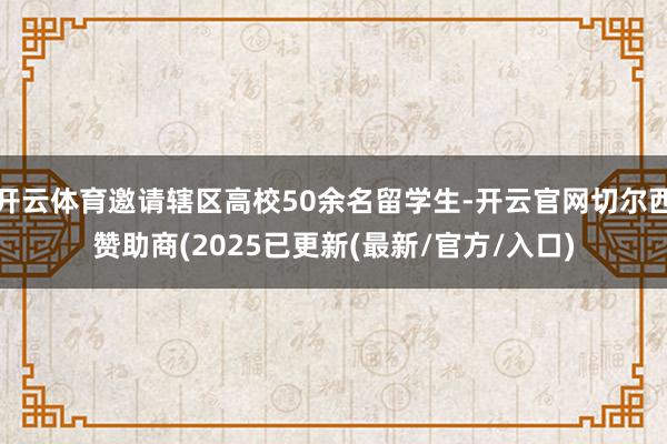 开云体育邀请辖区高校50余名留学生-开云官网切尔西赞助商(2025已更新(最新/官方/入口)