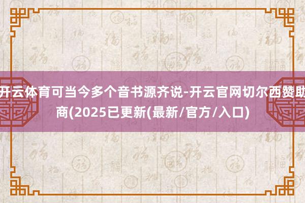 开云体育可当今多个音书源齐说-开云官网切尔西赞助商(2025已更新(最新/官方/入口)