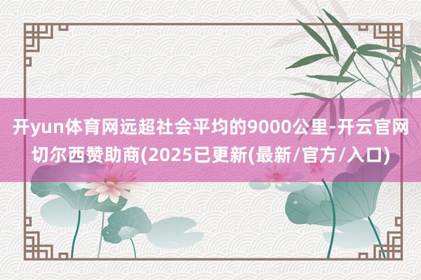 开yun体育网远超社会平均的9000公里-开云官网切尔西赞助商(2025已更新(最新/官方/入口)
