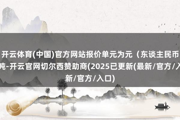 开云体育(中国)官方网站报价单元为元（东谈主民币）/吨-开云官网切尔西赞助商(2025已更新(最新/官方/入口)
