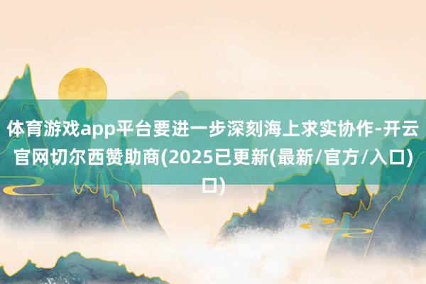 体育游戏app平台要进一步深刻海上求实协作-开云官网切尔西赞助商(2025已更新(最新/官方/入口)