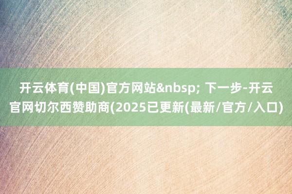 开云体育(中国)官方网站&nbsp; 　　下一步-开云官网切尔西赞助商(2025已更新(最新/官方/入口)