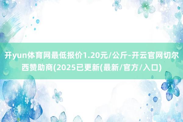 开yun体育网最低报价1.20元/公斤-开云官网切尔西赞助商(2025已更新(最新/官方/入口)