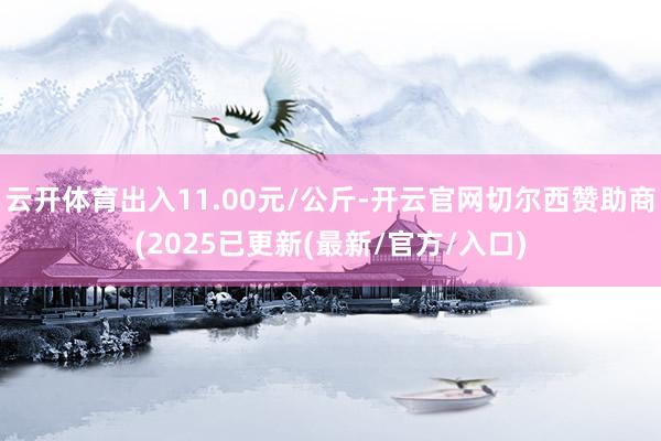 云开体育出入11.00元/公斤-开云官网切尔西赞助商(2025已更新(最新/官方/入口)