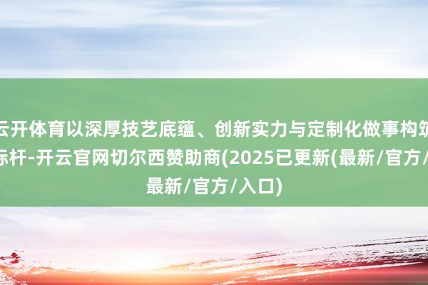 云开体育以深厚技艺底蕴、创新实力与定制化做事构筑行业标杆-开云官网切尔西赞助商(2025已更新(最新/官方/入口)