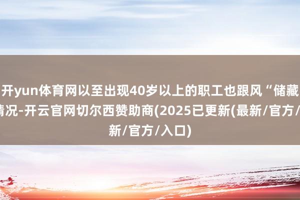 开yun体育网以至出现40岁以上的职工也跟风“储藏”的情况-开云官网切尔西赞助商(2025已更新(最新/官方/入口)