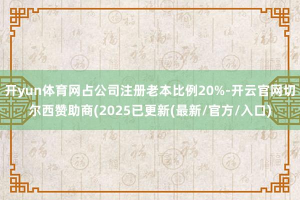 开yun体育网占公司注册老本比例20%-开云官网切尔西赞助商(2025已更新(最新/官方/入口)