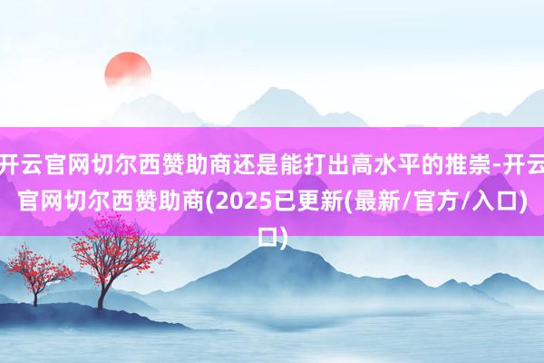 开云官网切尔西赞助商还是能打出高水平的推崇-开云官网切尔西赞助商(2025已更新(最新/官方/入口)