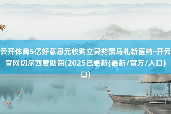 云开体育5亿好意思元收购立异药黑马礼新医药-开云官网切尔西赞助商(2025已更新(最新/官方/入口)