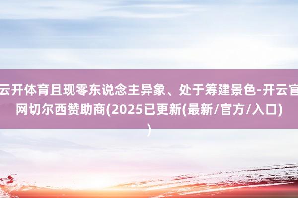 云开体育且现零东说念主异象、处于筹建景色-开云官网切尔西赞助商(2025已更新(最新/官方/入口)