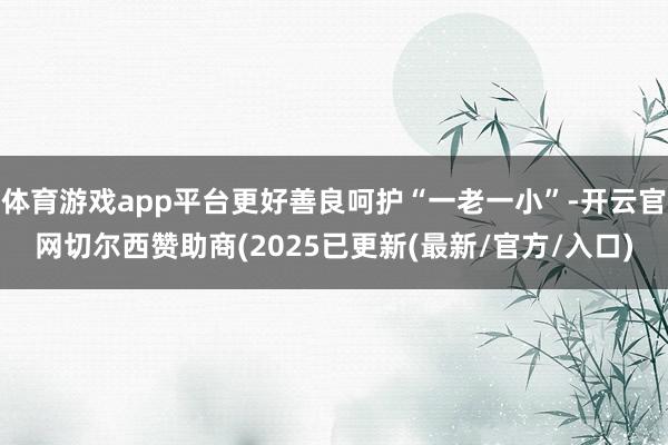 体育游戏app平台更好善良呵护“一老一小”-开云官网切尔西赞助商(2025已更新(最新/官方/入口)