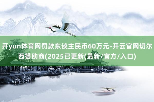 开yun体育网罚款东谈主民币60万元-开云官网切尔西赞助商(2025已更新(最新/官方/入口)