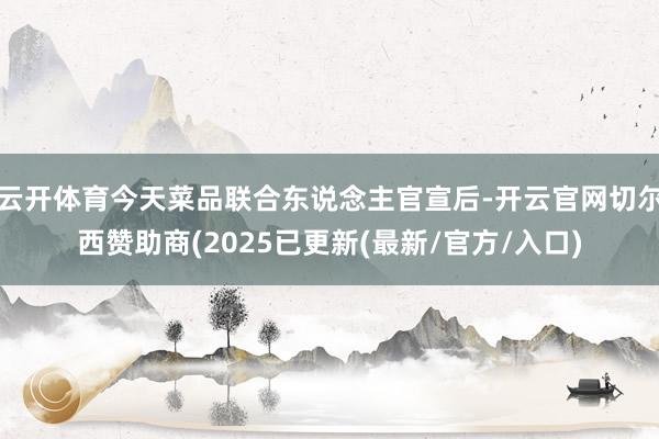云开体育今天菜品联合东说念主官宣后-开云官网切尔西赞助商(2025已更新(最新/官方/入口)